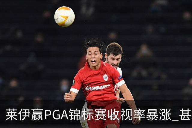 莱伊赢PGA锦标赛收视率暴涨 甚至超过舍夫勒夺冠